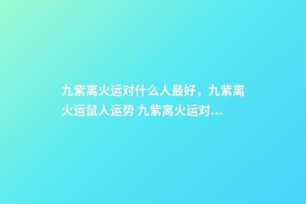 九紫离火运对什么人最好，九紫离火运鼠人运势 九紫离火运对金命人-第1张-观点-玄机派